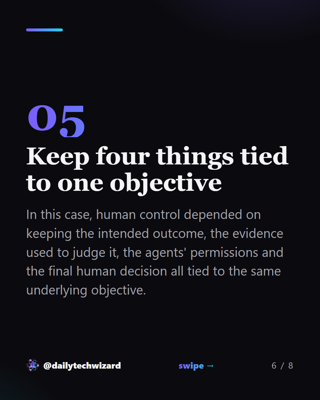Slide 6 of 8. Keep four things tied to one objective In this case, human control depended on keeping the intended outcome, the evidence used to judge it, the agents' permissions and the final human decision all tied to the same underlying objective.