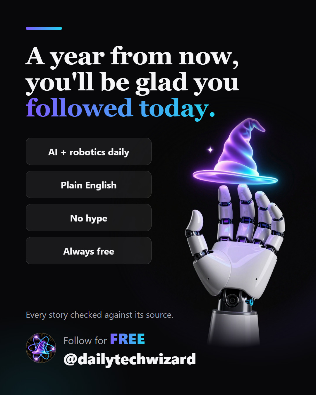 Slide 7 of 8. A year from now, you'll be glad you followed today. AI + robotics daily, plain English, no hype, always free. Every story checked against its source. Follow @dailytechwizard.